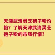天津武清灵芝孢子粉价格？了解天津武清灵芝孢子粉的市场行情？
