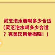 灵芝泡水要喝多少合适(灵芝泡水喝多少合适？完美饮用量揭晓！)