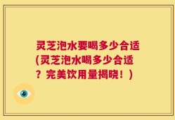 灵芝泡水要喝多少合适(灵芝泡水喝多少合适？完美饮用量揭晓！)