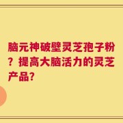 脑元神破壁灵芝孢子粉？提高大脑活力的灵芝产品？