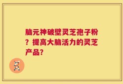 脑元神破壁灵芝孢子粉？提高大脑活力的灵芝产品？