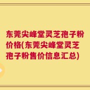 东莞尖峰堂灵芝孢子粉价格(东莞尖峰堂灵芝孢子粉售价信息汇总)