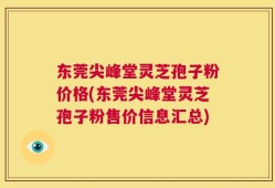 东莞尖峰堂灵芝孢子粉价格(东莞尖峰堂灵芝孢子粉售价信息汇总)