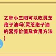 乙肝小三阳可以吃灵芝孢子油吗(灵芝孢子油的营养价值及食用方法)