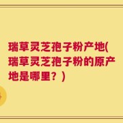 瑞草灵芝孢子粉产地(瑞草灵芝孢子粉的原产地是哪里？)