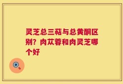 灵芝总三萜与总黄酮区别？肉苁蓉和肉灵芝哪个好
