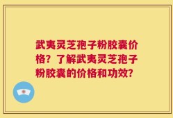 武夷灵芝孢子粉胶囊价格？了解武夷灵芝孢子粉胶囊的价格和功效？