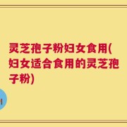 灵芝孢子粉妇女食用(妇女适合食用的灵芝孢子粉)