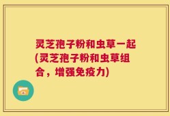 灵芝孢子粉和虫草一起(灵芝孢子粉和虫草组合，增强免疫力)