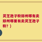 灵芝孢子粉郑州哪有卖郑州哪里有卖灵芝孢子粉？)