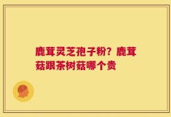 鹿茸灵芝孢子粉？鹿茸菇跟茶树菇哪个贵
