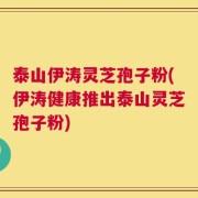 泰山伊涛灵芝孢子粉(伊涛健康推出泰山灵芝孢子粉)