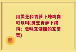 用灵芝和青萝卜炖鸡肉可以吗(灵芝青萝卜炖鸡：美味又健康的家常菜)