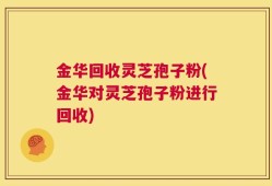 金华回收灵芝孢子粉(金华对灵芝孢子粉进行回收)