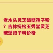 老木头灵芝破壁孢子粉？吉林抚松玉秀堂灵芝破壁孢子粉价格