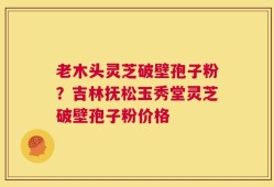 老木头灵芝破壁孢子粉？吉林抚松玉秀堂灵芝破壁孢子粉价格