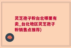 灵芝孢子粉台北哪里有卖_台北地区灵芝孢子粉销售点推荐)