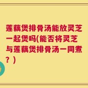 莲藕煲排骨汤能放灵芝一起煲吗(能否将灵芝与莲藕煲排骨汤一同煮？)
