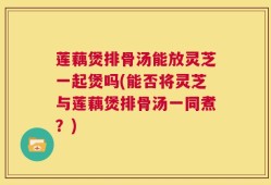 莲藕煲排骨汤能放灵芝一起煲吗(能否将灵芝与莲藕煲排骨汤一同煮？)