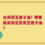 达州灵芝孢子油？哪里能买到正宗灵芝孢子油？