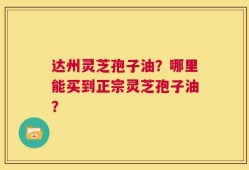 达州灵芝孢子油？哪里能买到正宗灵芝孢子油？