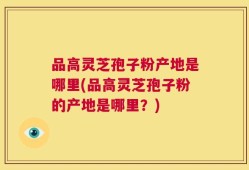 品高灵芝孢子粉产地是哪里(品高灵芝孢子粉的产地是哪里？)