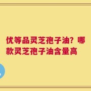 优等品灵芝孢子油？哪款灵芝孢子油含量高