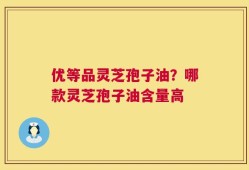 优等品灵芝孢子油？哪款灵芝孢子油含量高