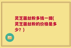 灵芝菌丝粉多钱一提(灵芝菌丝粉的价格是多少？)