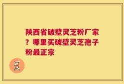 陕西省破壁灵芝粉厂家？哪里买破壁灵芝孢子粉最正宗