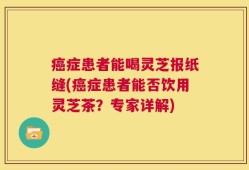 癌症患者能喝灵芝报纸缝(癌症患者能否饮用灵芝茶？专家详解)