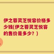 伊之蓉灵芝悦容价格多少钱(伊之蓉灵芝悦容的售价是多少？)