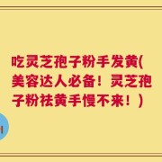 吃灵芝孢子粉手发黄(美容达人必备！灵芝孢子粉祛黄手慢不来！)