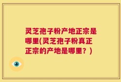 灵芝孢子粉产地正宗是哪里(灵芝孢子粉真正正宗的产地是哪里？)