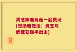 灵芝跟鹿茸菇一起煲汤(煲汤新做法：灵芝与鹿茸菇联手出击)