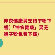 神农健康灵芝孢子粉下载(「神农健康」灵芝孢子粉免费下载)