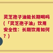 灵芝孢子油能长期喝吗(「灵芝孢子油」饮用安全性：长期饮用如何？)