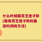 什么时候服灵芝孢子粉(服用灵芝孢子粉的最佳时间和方法)