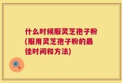 什么时候服灵芝孢子粉(服用灵芝孢子粉的最佳时间和方法)