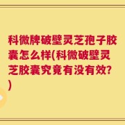 科微牌破壁灵芝孢子胶囊怎么样(科微破壁灵芝胶囊究竟有没有效？)