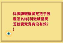 科微牌破壁灵芝孢子胶囊怎么样(科微破壁灵芝胶囊究竟有没有效？)