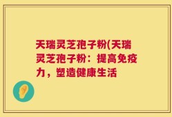 天瑞灵芝孢子粉(天瑞灵芝孢子粉：提高免疫力，塑造健康生活