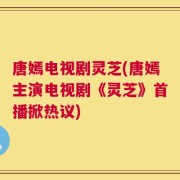 唐嫣电视剧灵芝(唐嫣主演电视剧《灵芝》首播掀热议)