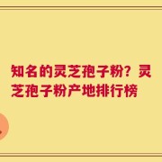 知名的灵芝孢子粉？灵芝孢子粉产地排行榜