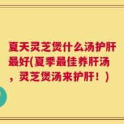 夏天灵芝煲什么汤护肝最好(夏季最佳养肝汤，灵芝煲汤来护肝！)