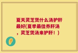 夏天灵芝煲什么汤护肝最好(夏季最佳养肝汤，灵芝煲汤来护肝！)
