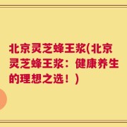 北京灵芝蜂王浆(北京灵芝蜂王浆：健康养生的理想之选！)