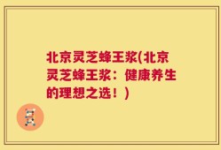 北京灵芝蜂王浆(北京灵芝蜂王浆：健康养生的理想之选！)