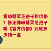 堂破壁灵芝孢子粉价格？修正牌破壁灵芝孢子粉《官方价格》到底多少钱一盒