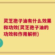 灵芝孢子油有什么效果和功效(灵芝孢子油的功效和作用解析)